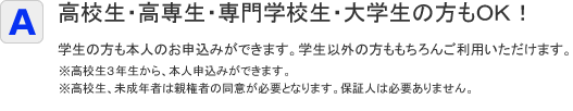 学生の方も本人のお申込みができます。学生以外の方ももちろんご利用いただけます。※親権者の同意は必要、保証人の必要な場合もございます。※高校生の方は保証人が必要です。